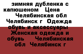 зимняя дубленка с капюшеном › Цена ­ 14 000 - Челябинская обл., Челябинск г. Одежда, обувь и аксессуары » Женская одежда и обувь   . Челябинская обл.,Челябинск г.